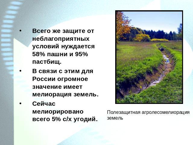 Всего же защите от неблагоприятных условий нуждается 58% пашни и 95% пастбищ.В связи с этим для России огромное значение имеет мелиорация земель.Сейчас мелиорировано всего 5% с/х угодий.Полезащитная агролесомелиорация земель
