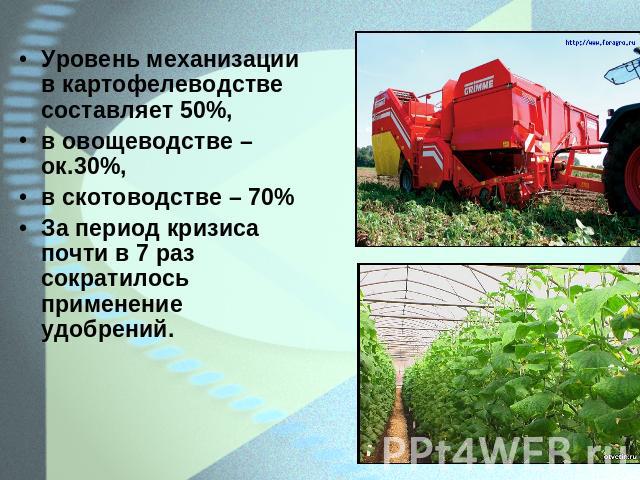 Уровень механизации в картофелеводстве составляет 50%,в овощеводстве – ок.30%,в скотоводстве – 70%За период кризиса почти в 7 раз сократилось применение удобрений.