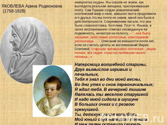ЯКОВЛЕВА Арина Родионовна (1758-1828) Сведения о жизни и смерти Арины Родионовны невероятно скудны. Мы совсем не знаем, как выглядела реальная женщина, прислуживавшая поэту. Сам Пушкин создал романтический, поэтический миф о няне, замысел поэта прод…