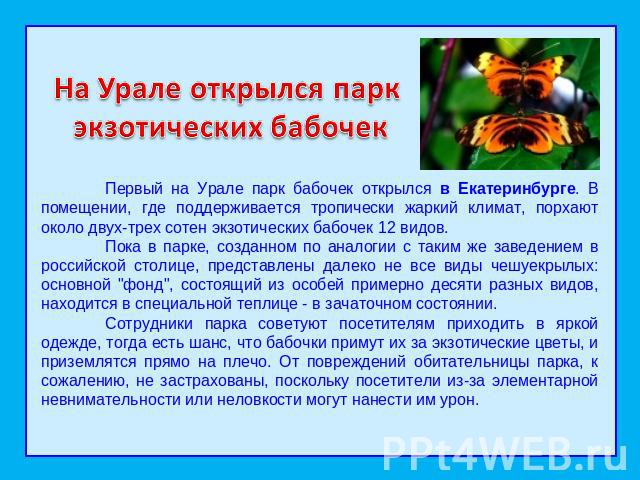 На Урале открылся парк экзотических бабочекПервый на Урале парк бабочек открылся в Екатеринбурге. В помещении, где поддерживается тропически жаркий климат, порхают около двух-трех сотен экзотических бабочек 12 видов.  Пока в парке, созданном по анал…