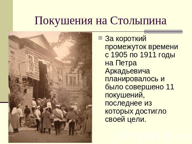 Покушения на Столыпина За короткий промежуток времени с 1905 по 1911 годы на Петра Аркадьевича планировалось и было совершено 11 покушений, последнее из которых достигло своей цели.