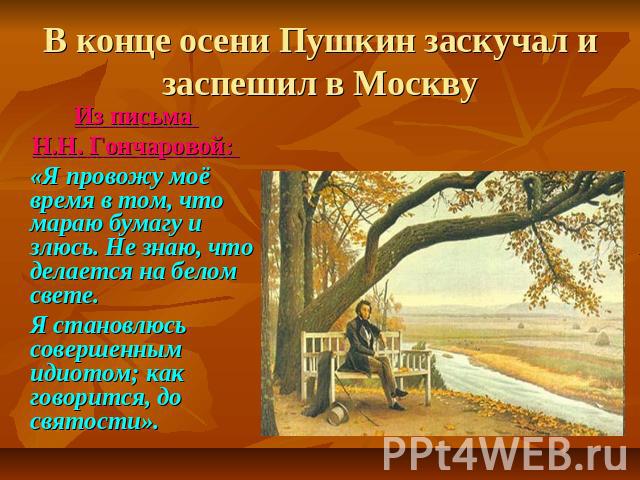 В конце осени Пушкин заскучал и заспешил в Москву Из письма Н.Н. Гончаровой: «Я провожу моё время в том, что мараю бумагу и злюсь. Не знаю, что делается на белом свете. Я становлюсь совершенным идиотом; как говорится, до святости».