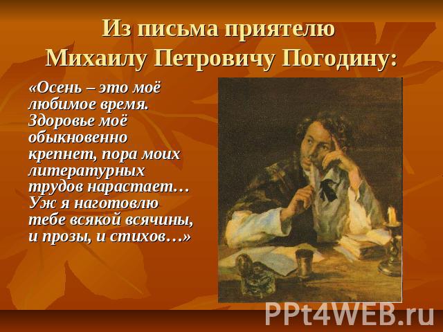 Из письма приятелю Михаилу Петровичу Погодину: «Осень – это моё любимое время. Здоровье моё обыкновенно крепнет, пора моих литературных трудов нарастает… Уж я наготовлю тебе всякой всячины, и прозы, и стихов…»