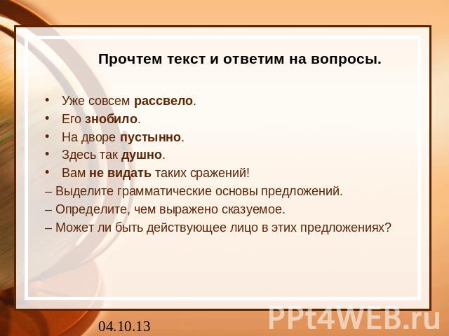 Прочтем текст и ответим на вопросы. Уже совсем рассвело.Его знобило. На дворе пустынно. Здесь так душно. Вам не видать таких сражений!– Выделите грамматические основы предложений.– Определите, чем выражено сказуемое.– Может ли быть действующее лицо …