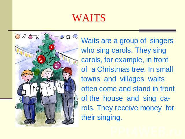 WAITS Waits are a group of singerswho sing carols. They singcarols, for example, in frontof a Christmas tree. In small towns and villages waits often come and stand in frontof the house and sing ca-rols. They receive money fortheir singing.