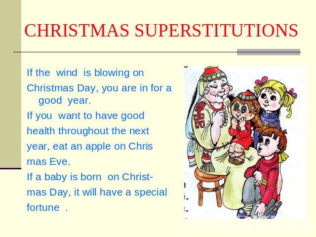 CHRISTMAS SUPERSTITUTIONS If the wind is blowing onChristmas Day, you are in for a good year.If you want to have good health throughout the nextyear, eat an apple on Chrismas Eve.If a baby is born on Christ-mas Day, it will have a specialfortune .