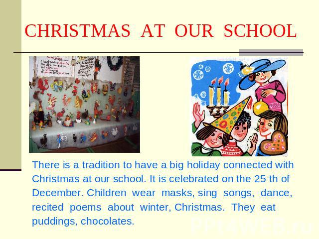 CHRISTMAS AT OUR SCHOOL There is a tradition to have a big holiday connected with Christmas at our school. It is celebrated on the 25 th of December. Children wear masks, sing songs, dance, recited poems about winter, Christmas. They eat puddings, c…