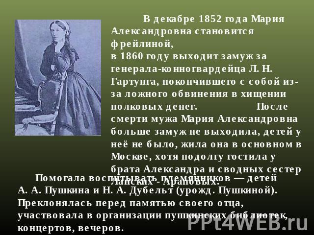 В декабре 1852 года Мария Александровна становится фрейлиной, в 1860 году выходит замуж за генерала-конногвардейца Л. Н. Гартунга, покончившего с собой из-за ложного обвинения в хищении полковых денег. После смерти мужа Мария Александровна больше за…
