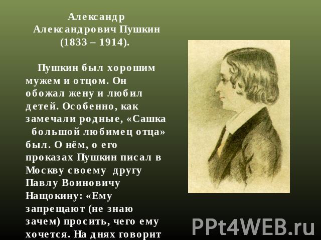 Александр Александрович Пушкин (1833 – 1914).     Пушкин был хорошим мужем и отцом. Он обожал жену и любил детей. Особенно, как замечали родные, «Сашка   большой любимец отца» был. О нём, о его проказах Пушкин писал в Москву своему  другу Павлу Воин…