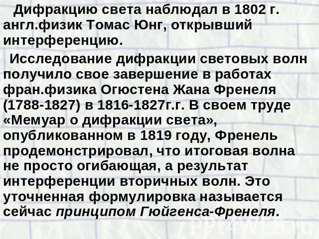 Дифракцию света наблюдал в 1802 г. англ.физик Томас Юнг, открывший интерференцию.Исследование дифракции световых волн получило свое завершение в работах фран.физика Огюстена Жана Френеля (1788-1827) в 1816-1827г.г. В своем труде «Мемуар о дифракции …