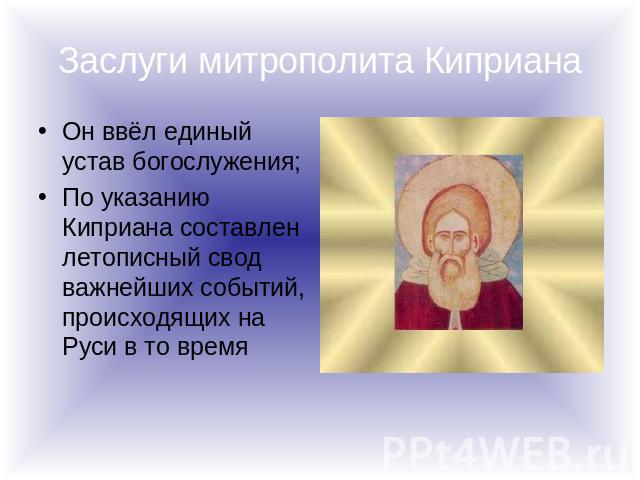 Заслуги митрополита Киприана Он ввёл единый устав богослужения;По указанию Киприана составлен летописный свод важнейших событий, происходящих на Руси в то время