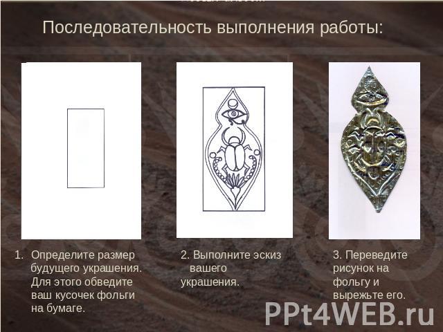 Последовательность выполнения работы:Определите размер будущего украшения. Для этого обведите ваш кусочек фольги на бумаге.2. Выполните эскиз вашего украшения. 3. Переведите рисунок на фольгу и вырежьте его.