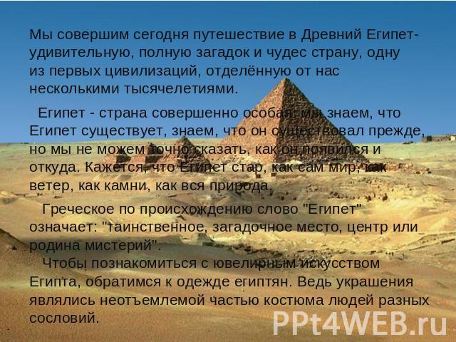 Мы совершим сегодня путешествие в Древний Египет- удивительную, полную загадок и чудес страну, одну из первых цивилизаций, отделённую от нас несколькими тысячелетиями. Египет - страна совершенно особая: мы знаем, что Египет существует, знаем, что он…