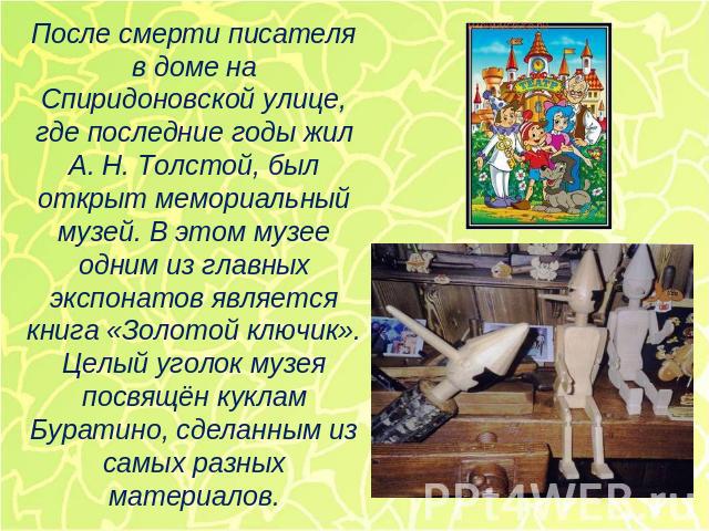 После смерти писателя в доме на Спиридоновской улице, где последние годы жил А. Н. Толстой, был открыт мемориальный музей. В этом музее одним из главных экспонатов является книга «Золотой ключик». Целый уголок музея посвящён куклам Буратино, сделанн…