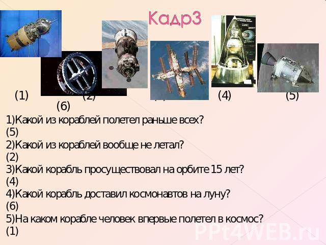 Кадр3 1)Какой из кораблей полетел раньше всех?(5)2)Какой из кораблей вообще не летал?(2)3)Какой корабль просуществовал на орбите 15 лет?(4)4)Какой корабль доставил космонавтов на луну?(6)5)На каком корабле человек впервые полетел в космос?(1)
