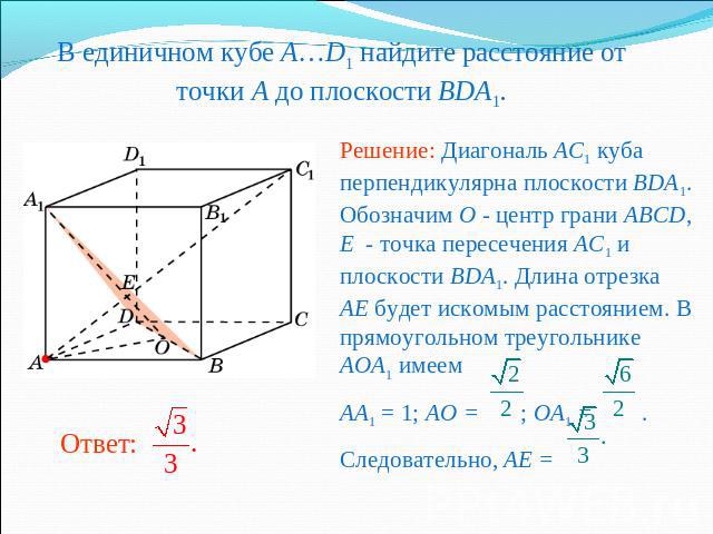 В единичном кубе A…D1 найдите расстояние от точки A до плоскости BDA1. Решение: Диагональ AC1 куба перпендикулярна плоскости BDA1. Обозначим O - центр грани ABCD, E - точка пересечения AC1 и плоскости BDA1. Длина отрезка AE будет искомым расстоянием…