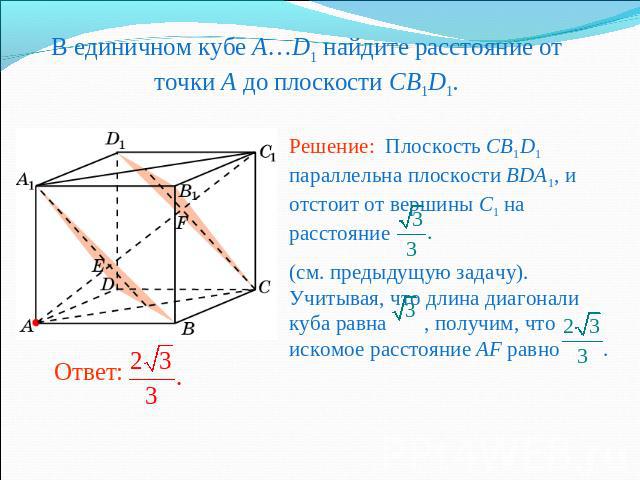 В единичном кубе A…D1 найдите расстояние от точки A до плоскости CB1D1. Решение: Плоскость CB1D1 параллельна плоскости BDA1, и отстоит от вершины C1 на расстояние (см. предыдущую задачу). Учитывая, что длина диагонали куба равна , получим, что иском…