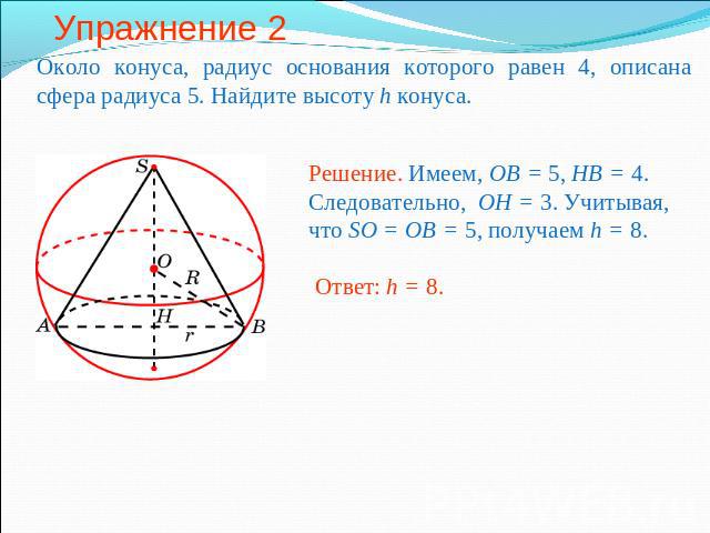 Упражнение 2 Около конуса, радиус основания которого равен 4, описана сфера радиуса 5. Найдите высоту h конуса.Решение. Имеем, OB = 5, HB = 4. Следовательно, OH = 3. Учитывая, что SO = OB = 5, получаем h = 8.