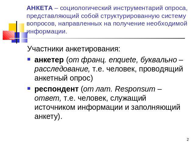 АНКЕТА – социологический инструментарий опроса, представляющий собой структурированную систему вопросов, направленных на получение необходимой информации. Участники анкетирования: анкетер (от франц. enquete, буквально – расследование, т.е. человек, …