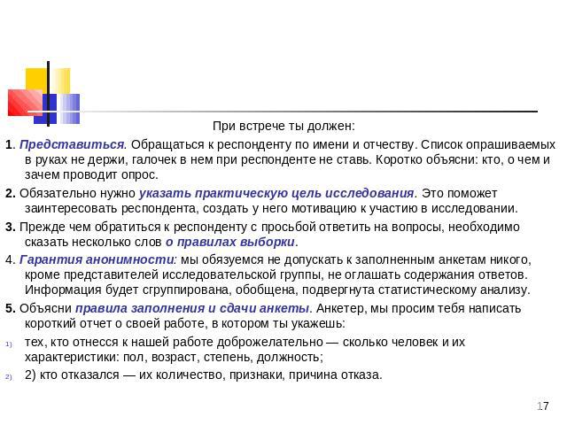 При встрече ты должен:1. Представиться. Обращаться к респонденту по имени и отчеству. Список опрашиваемых в руках не держи, галочек в нем при респонденте не ставь. Коротко объясни: кто, о чем и зачем проводит опрос.2. Обязательно нужно указать практ…