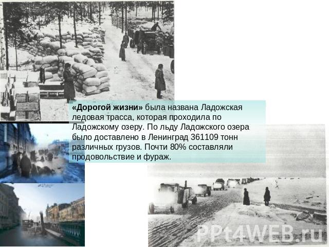 «Дорогой жизни» была названа Ладожская ледовая трасса, которая проходила по Ладожскому озеру. По льду Ладожского озера было доставлено в Ленинград 361109 тонн различных грузов. Почти 80% составляли продовольствие и фураж.