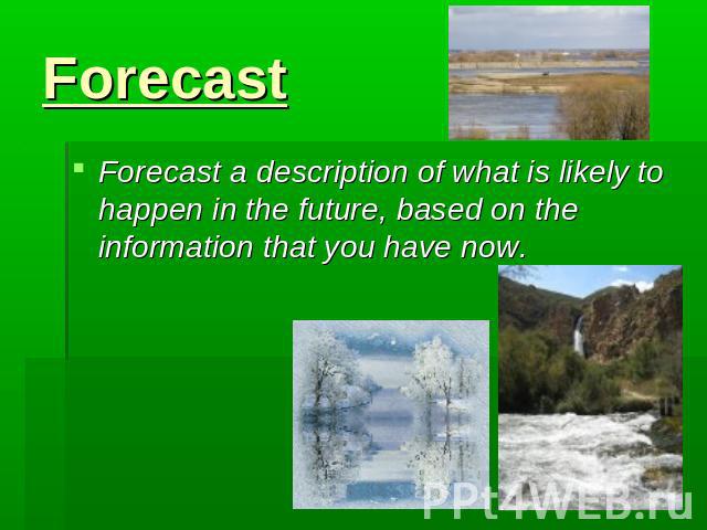 Forecast Forecast a description of what is likely to happen in the future, based on the information that you have now.
