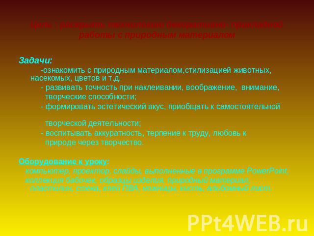 Цель : раскрыть технологию декоративно- прикладной работы с природным материалом Задачи: -ознакомить с природным материалом,стилизацией животных, насекомых, цветов и т.д. - развивать точность при наклеивании, воображение, внимание, творческие способ…