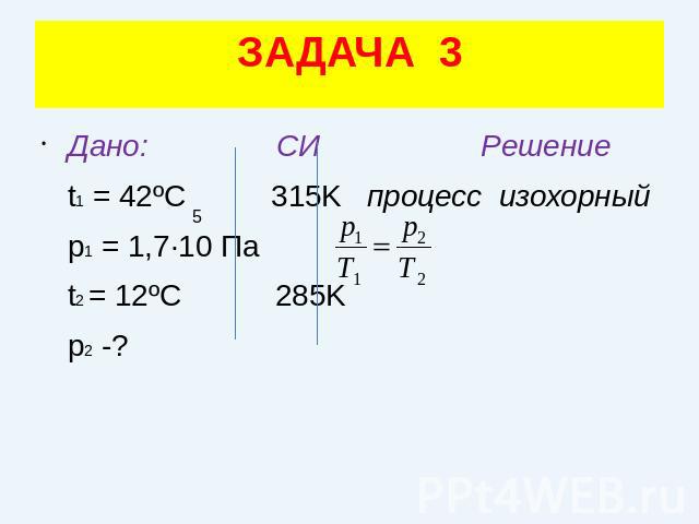 ЗАДАЧА 3Дано: СИ Решение t1 = 42ºC 315K процесс изохорный p1 = 1,7·10 Па t2 = 12ºC 285K p2 -?