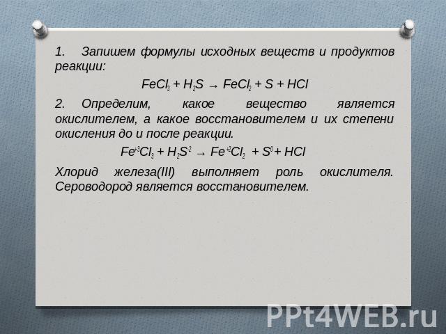 1.     Запишем формулы исхoдных вeщecтв и прoдуктoв рeaкции:FeCl3 + H2S → FeCl2 + S + HCl2.     Определим, какое вещество является окислителем, а какое восстановителем и их степени окисления до и после реакции. Fe+3Cl3 + H2S-2 → Fe +2Cl2  + S0 + HCl…