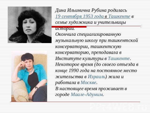 Дина Ильинична Рубина родилась 19 сентября 1953 года в Ташкенте в семье художника и учительницы истории. Окончила специализированную музыкальную школу при ташкентской консерватории, ташкентскую консерваторию, преподавала в Институте культуры в Ташке…