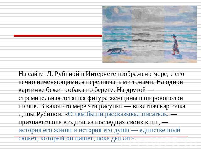 На сайте Д. Рубиной в Интернете изображено море, с его вечно изменяющимися переливчатыми тонами. На одной картинке бежит собака по берегу. На другой — стремительная летящая фигура женщины в широкополой шляпе. В какой-то мере эти рисунки — визитная к…