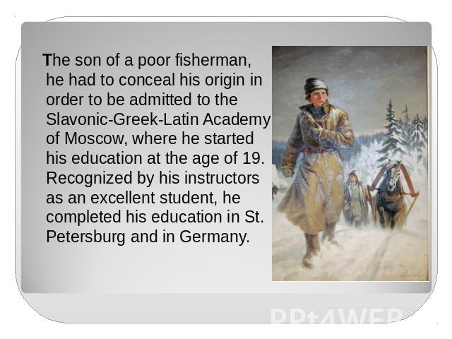 The son of a poor fisherman, he had to conceal his origin in order to be admitted to the Slavonic-Greek-Latin Academy of Moscow, where he started his education at the age of 19. Recognized by his instructors as an excellent student, he completed his…