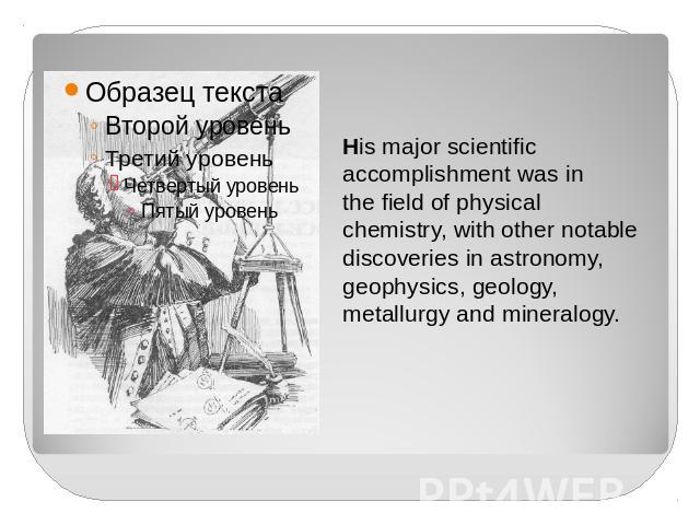 His major scientificaccomplishment was in the field of physical chemistry, with other notable discoveries in astronomy, geophysics, geology, metallurgy and mineralogy.