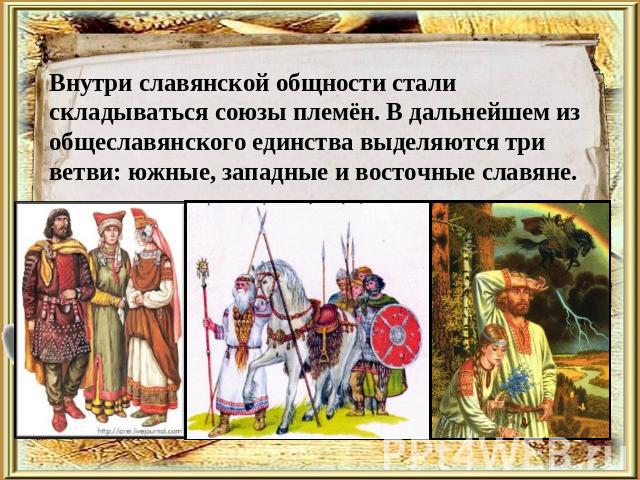 Внутри славянской общности стали складываться союзы племён. В дальнейшем из общеславянского единства выделяются три ветви: южные, западные и восточные славяне.
