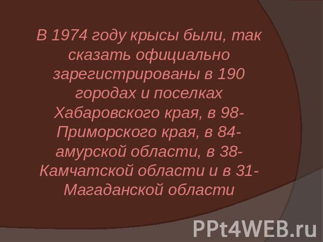 В 1974 году крысы были, так сказать официально зарегистрированы в 190 городах и поселках Хабаровского края, в 98- Приморского края, в 84- амурской области, в 38- Камчатской области и в 31- Магаданской области