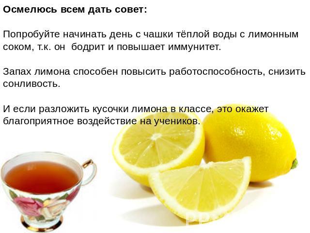 Осмелюсь всем дать совет:Попробуйте начинать день с чашки тёплой воды с лимонным соком, т.к. он бодрит и повышает иммунитет. Запах лимона способен повысить работоспособность, снизить сонливость. И если разложить кусочки лимона в классе, это окажет б…