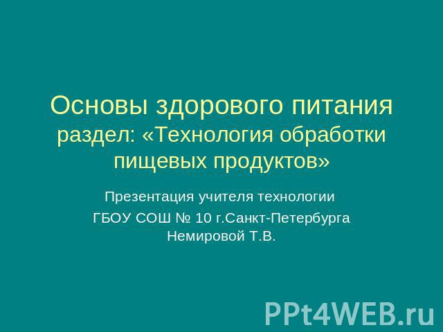 Основы здорового питанияраздел: «Технология обработки пищевых продуктов»Презентация учителя технологии ГБОУ СОШ № 10 г.Санкт-Петербурга Немировой Т.В.