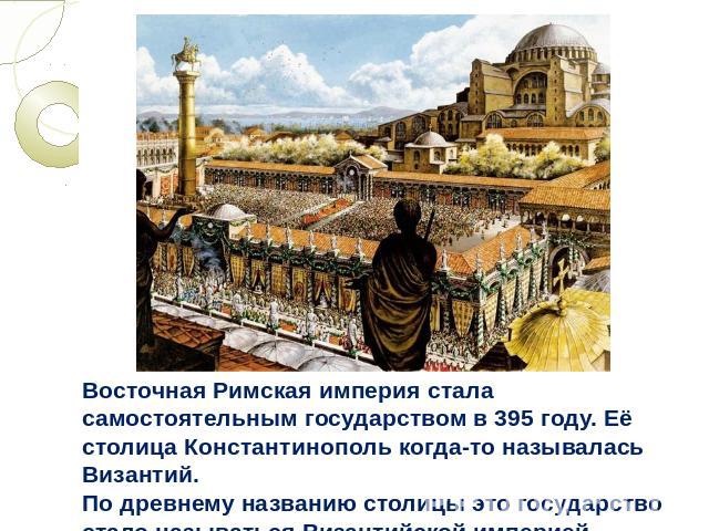 Восточная Римская империя стала самостоятельным государством в 395 году. Её столица Константинополь когда-то называлась Византий. По древнему названию столицы это государство стало называться Византийской империей.