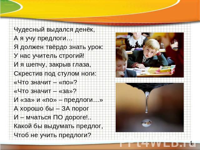 Чудесный выдался денёк,А я учу предлоги…Я должен твёрдо знать урок:У нас учитель строгий!И я шепчу, закрыв глаза, Скрестив под стулом ноги:«Что значит – «по»?«Что значит – «за»?И «за» и «по» – предлоги…»А хорошо бы – ЗА порогИ – мчаться ПО дороге!..…