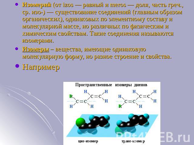 Изомерия (от izos — равный и meros — доля, часть греч., ср. изо-) — существование соединений (главным образом органических), одинаковых по элементному составу и молекулярной массе, но различных по физическим и химическим свойствам. Такие соединения …