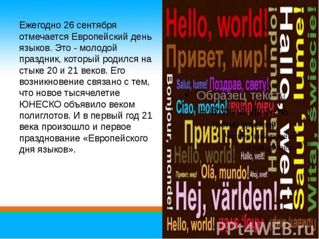 Ежегодно 26 сентября отмечается Европейский день языков. Это - молодой праздник, который родился на стыке 20 и 21 веков. Его возникновение связано с тем, что новое тысячелетие ЮНЕСКО объявило веком полиглотов. И в первый год 21 века произошло и перв…