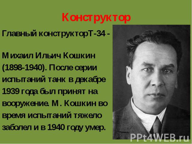 КонструкторГлавный конструкторТ-34 - Михаил Ильич Кошкин(1898-1940). После серии испытаний танк в декабре1939 года был принят навооружение. М. Кошкин вовремя испытаний тяжелозаболел и в 1940 году умер.