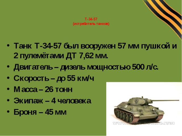 Т-34-57(истребитель танков)Танк Т-34-57 был вооружен 57 мм пушкой и 2 пулемётами ДТ 7,62 мм.Двигатель – дизель мощностью 500 л/с.Скорость – до 55 км/чМасса – 26 тоннЭкипаж – 4 человекаБроня – 45 мм
