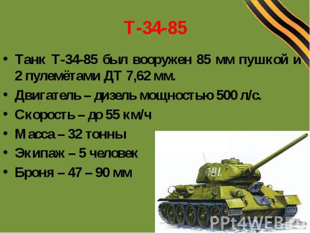 Т-34-85Танк Т-34-85 был вооружен 85 мм пушкой и 2 пулемётами ДТ 7,62 мм.Двигатель – дизель мощностью 500 л/с.Скорость – до 55 км/чМасса – 32 тонныЭкипаж – 5 человекБроня – 47 – 90 мм