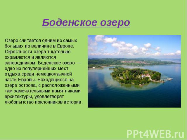 Озеро считается одним из самых больших по величине в Европе. Окрестности озера тщательно охраняются и являются заповедником. Боденское озеро — одно из популярнейших мест отдыха среди немецкоязычной части Европы. Находящиеся на озере острова, с распо…