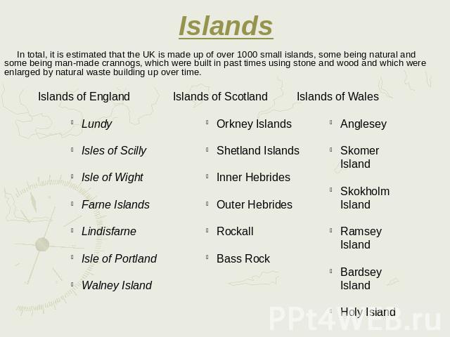 Islands In total, it is estimated that the UK is made up of over 1000 small islands, some being natural and some being man-made crannogs, which were built in past times using stone and wood and which were enlarged by natural waste building up over time.