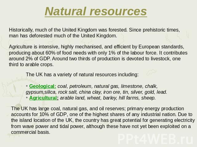 Natural resources Historically, much of the United Kingdom was forested. Since prehistoric times, man has deforested much of the United Kingdom. Agriculture is intensive, highly mechanised, and efficient by European standards, producing about 60% of…
