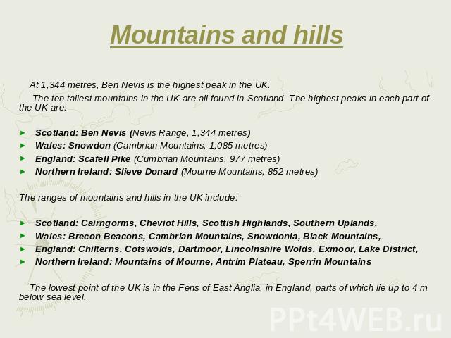 Mountains and hills At 1,344 metres, Ben Nevis is the highest peak in the UK. The ten tallest mountains in the UK are all found in Scotland. The highest peaks in each part of the UK are: Scotland: Ben Nevis (Nevis Range, 1,344 metres) Wale…