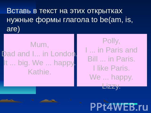 Вставь в текст на этих открытках нужные формы глагола to be(am, is, are) Mum, Dad and I... in London. It ... big. We ... happy. Kathie. Polly, I ... in Paris and Bill ... in Paris. I like Paris. We ... happy. Lizzy.