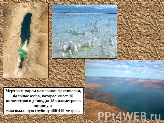 Мертвым морем называют, фактически, большое озеро, которое имеет 76 километров в длину, до 18 километров в ширину и максимальную глубину 400-410 метров.